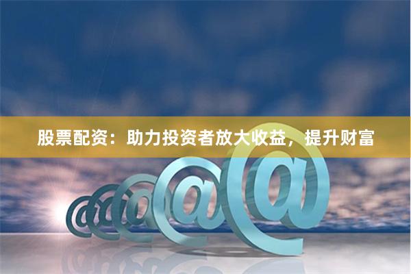 股票配资：助力投资者放大收益，提升财富