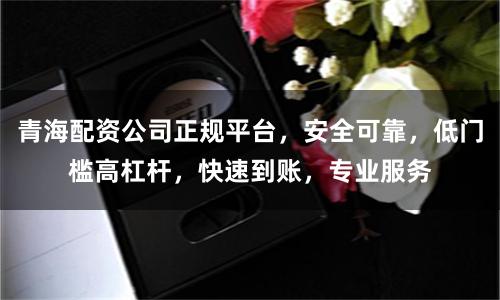 青海配资公司正规平台，安全可靠，低门槛高杠杆，快速到账，专业服务
